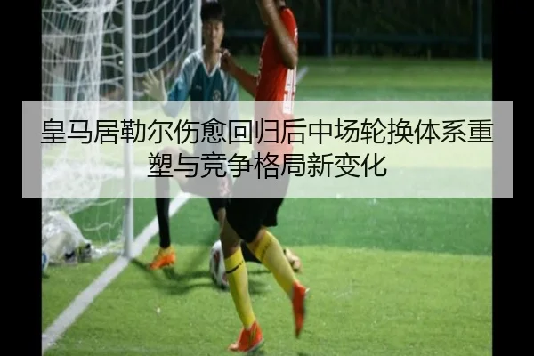 皇马居勒尔伤愈回归后中场轮换体系重塑与竞争格局新变化