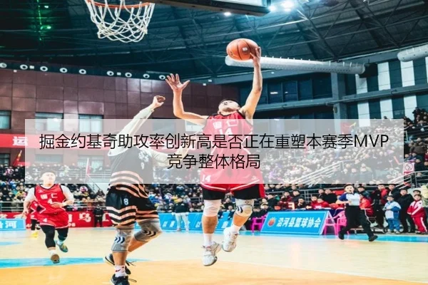 掘金约基奇助攻率创新高是否正在重塑本赛季MVP竞争整体格局